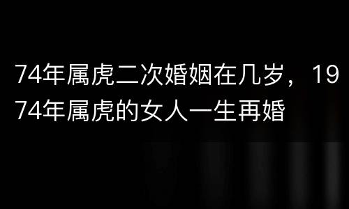 74年属虎二次婚姻在几岁，1974年属虎的女人一生再婚