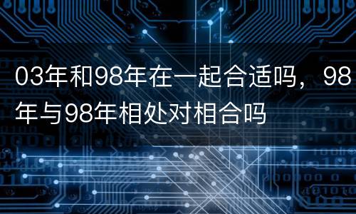 03年和98年在一起合适吗，98年与98年相处对相合吗