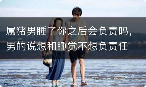 属猪男睡了你之后会负责吗，男的说想和睡觉不想负责任