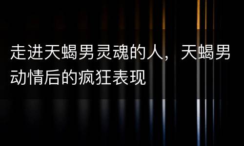 走进天蝎男灵魂的人，天蝎男动情后的疯狂表现