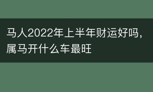 马人2022年上半年财运好吗，属马开什么车最旺