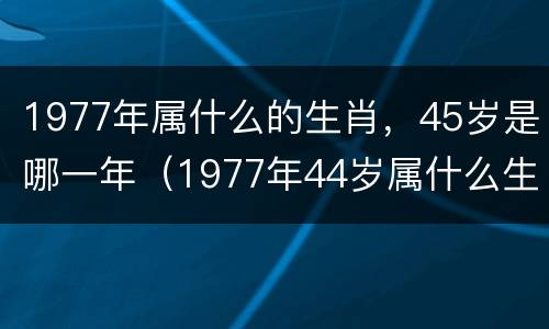 1977年属什么的生肖，45岁是哪一年（1977年44岁属什么生肖）