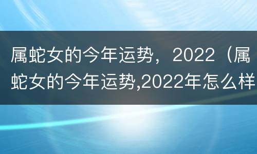 属蛇女的今年运势，2022（属蛇女的今年运势,2022年怎么样）