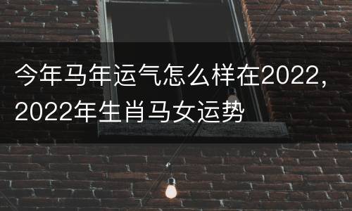 今年马年运气怎么样在2022，2022年生肖马女运势