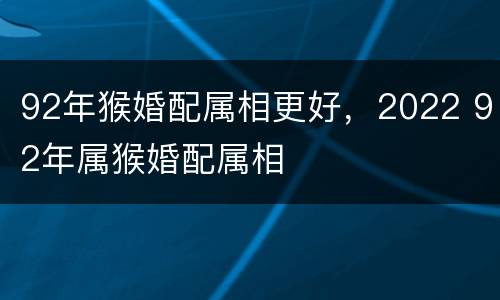 92年猴婚配属相更好，2022 92年属猴婚配属相