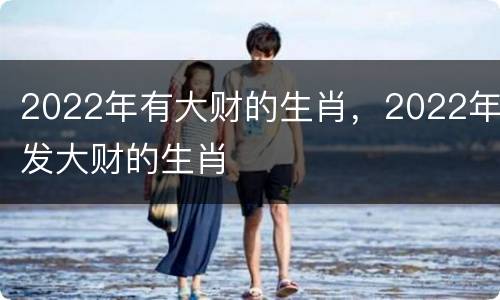 2022年有大财的生肖，2022年发大财的生肖