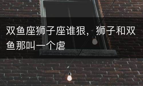 双鱼座狮子座谁狠，狮子和双鱼那叫一个虐