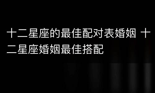 十二星座的最佳配对表婚姻 十二星座婚姻最佳搭配