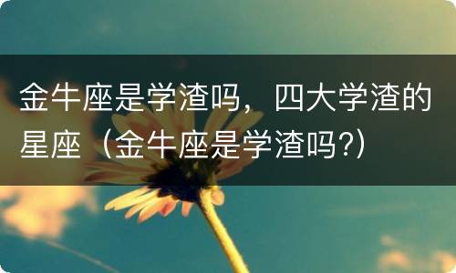 金牛座是学渣吗，四大学渣的星座（金牛座是学渣吗?）