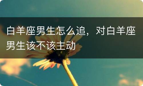 白羊座男生怎么追，对白羊座男生该不该主动