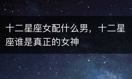 十二星座女配什么男，十二星座谁是真正的女神