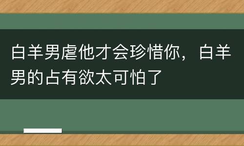 白羊男虐他才会珍惜你，白羊男的占有欲太可怕了