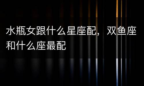 水瓶女跟什么星座配，双鱼座和什么座最配