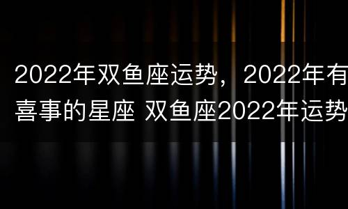 2022年双鱼座运势，2022年有喜事的星座 双鱼座2022年运势详解每月运势