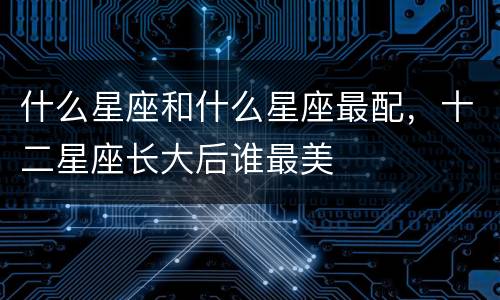 什么星座和什么星座最配，十二星座长大后谁最美