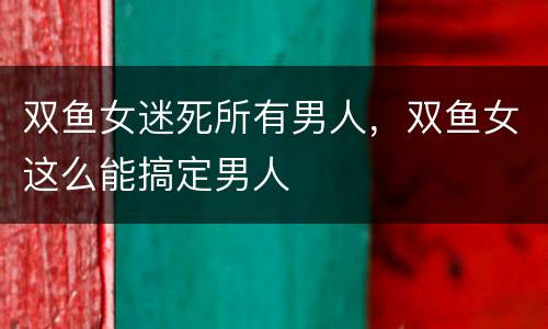双鱼女迷死所有男人，双鱼女这么能搞定男人