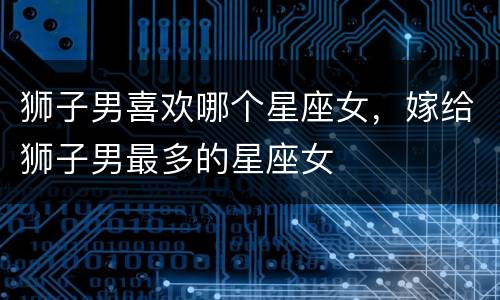 狮子男喜欢哪个星座女，嫁给狮子男最多的星座女