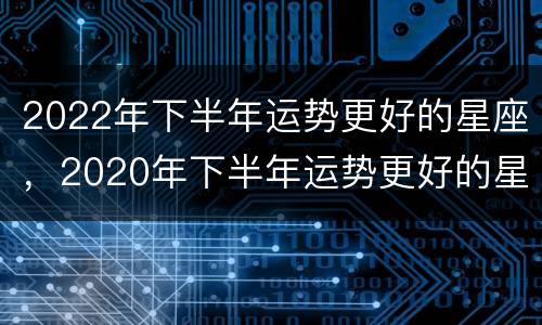 2022年下半年运势更好的星座，2020年下半年运势更好的星座
