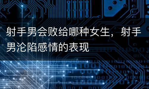 射手男会败给哪种女生，射手男沦陷感情的表现