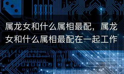 属龙女和什么属相最配，属龙女和什么属相最配在一起工作