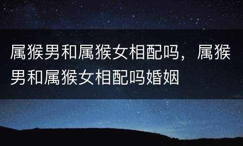 属猴男和属猴女相配吗，属猴男和属猴女相配吗婚姻