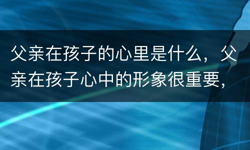 父亲在孩子的心里是什么，父亲在孩子心中的形象很重要，应该如何树立形象？
