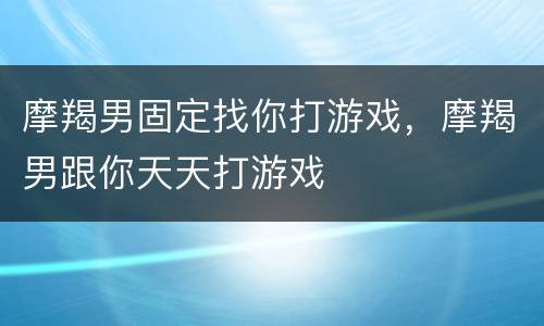 摩羯男固定找你打游戏，摩羯男跟你天天打游戏