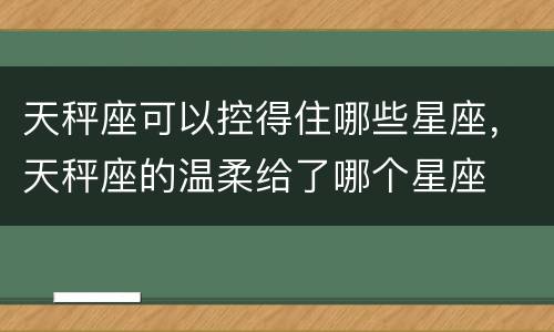 天秤座可以控得住哪些星座，天秤座的温柔给了哪个星座