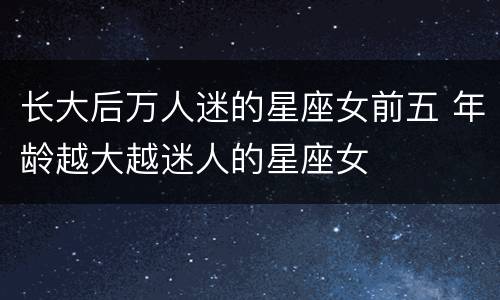 长大后万人迷的星座女前五 年龄越大越迷人的星座女