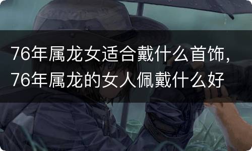 76年属龙女适合戴什么首饰，76年属龙的女人佩戴什么好