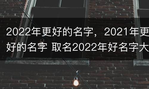 2022年更好的名字，2021年更好的名字 取名2022年好名字大全