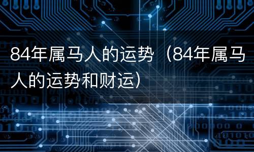 84年属马人的运势（84年属马人的运势和财运）