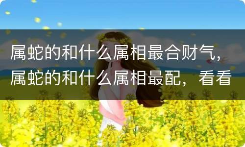 属蛇的和什么属相最合财气，属蛇的和什么属相最配，看看你们是否