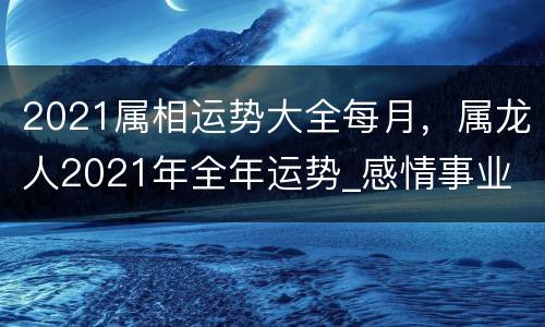 2021属相运势大全每月，属龙人2021年全年运势_感情事业