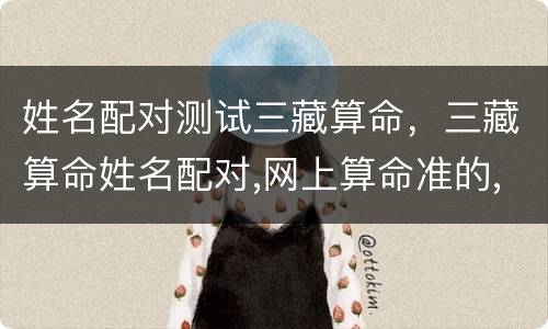 姓名配对测试三藏算命，三藏算命姓名配对,网上算命准的,生辰八字算命婚姻