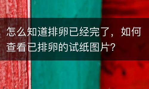 怎么知道排卵已经完了，如何查看已排卵的试纸图片？