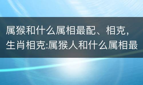 属猴和什么属相最配、相克，生肖相克:属猴人和什么属相最不合
