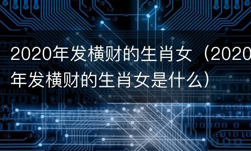 2020年发横财的生肖女（2020年发横财的生肖女是什么）