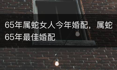 65年属蛇女人今年婚配，属蛇65年最佳婚配