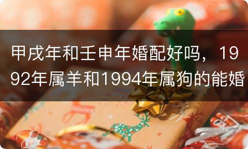 甲戌年和壬申年婚配好吗，1992年属羊和1994年属狗的能婚配吗