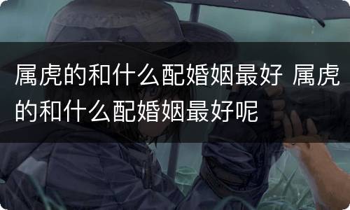 属虎的和什么配婚姻最好 属虎的和什么配婚姻最好呢