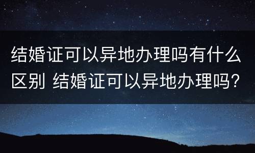 结婚证可以异地办理吗有什么区别 结婚证可以异地办理吗?