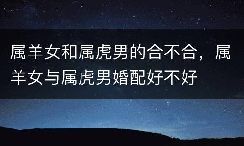 属羊女和属虎男的合不合，属羊女与属虎男婚配好不好