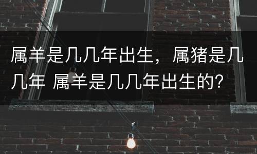 属羊是几几年出生，属猪是几几年 属羊是几几年出生的?