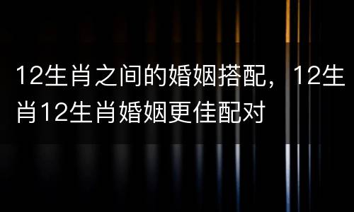 12生肖之间的婚姻搭配，12生肖12生肖婚姻更佳配对