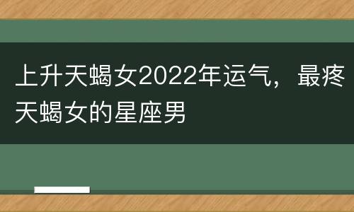 上升天蝎女2022年运气，最疼天蝎女的星座男