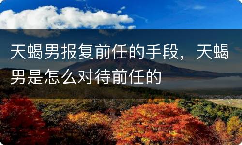 天蝎男报复前任的手段，天蝎男是怎么对待前任的