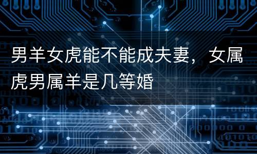 男羊女虎能不能成夫妻，女属虎男属羊是几等婚