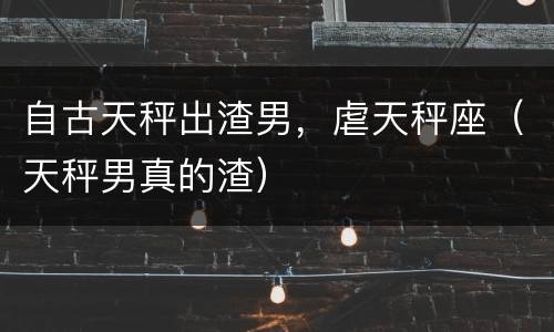 自古天秤出渣男，虐天秤座（天秤男真的渣）