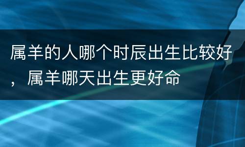 属羊的人哪个时辰出生比较好，属羊哪天出生更好命